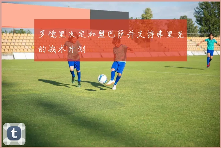 罗德里决定加盟巴萨并支持弗里克的战术计划