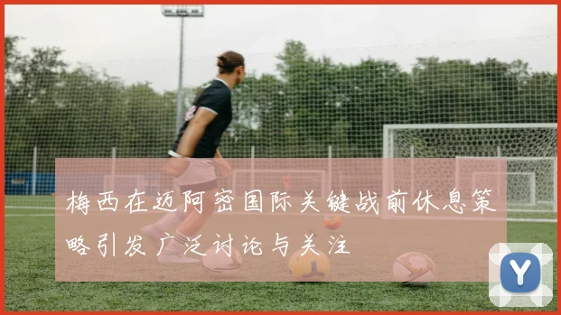 梅西在迈阿密国际关键战前休息策略引发广泛讨论与关注