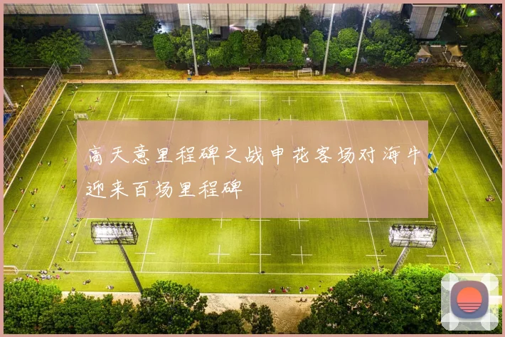 高天意里程碑之战申花客场对海牛迎来百场里程碑