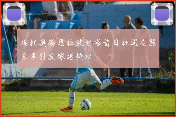 埃托奥感恩拉波尔塔昔日机遇合照分享引发球迷热议