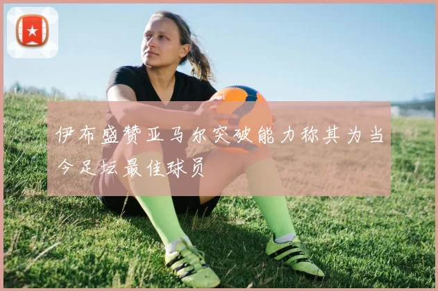 伊布盛赞亚马尔突破能力称其为当今足坛最佳球员