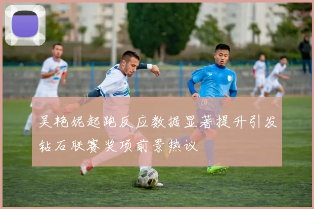 吴艳妮起跑反应数据显著提升引发钻石联赛奖项前景热议