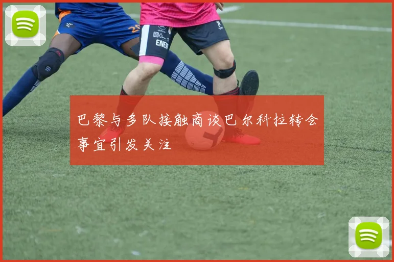 巴黎与多队接触商谈巴尔科拉转会事宜引发关注