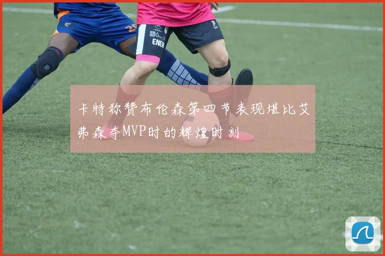 卡特称赞布伦森第四节表现堪比艾弗森夺MVP时的辉煌时刻