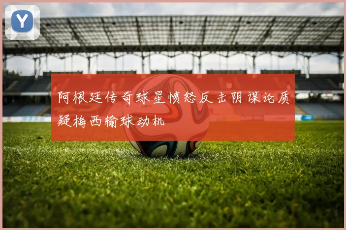 阿根廷传奇球星愤怒反击阴谋论质疑梅西输球动机