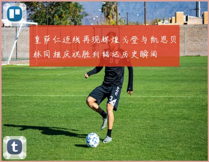 皇萨仁连线再现辉煌戈登与凯恩贝林同框庆祝胜利铭记历史瞬间