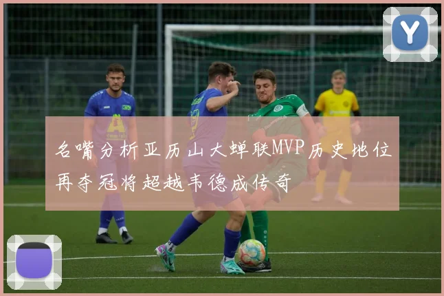 名嘴分析亚历山大蝉联MVP历史地位再夺冠将超越韦德成传奇