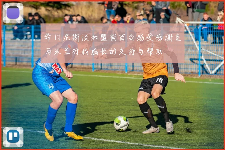希门尼斯谈加盟紫百合感受感谢皇马米兰对我成长的支持与帮助