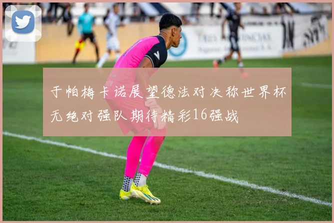 于帕梅卡诺展望德法对决称世界杯无绝对强队期待精彩16强战