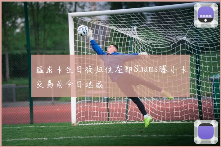 猛龙卡生日夜归位在即Shams曝小卡交易或今日达成