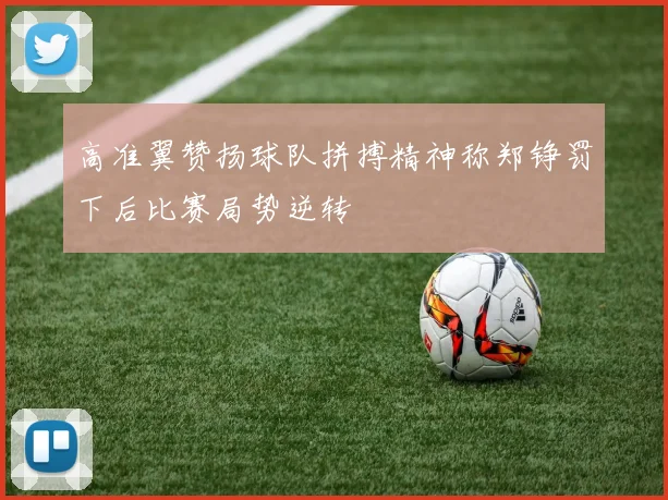 高准翼赞扬球队拼搏精神称郑铮罚下后比赛局势逆转