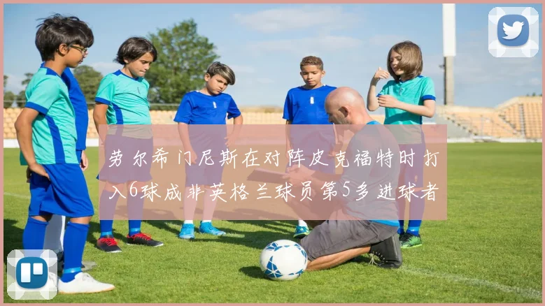 劳尔希门尼斯在对阵皮克福特时打入6球成非英格兰球员第5多进球者