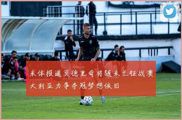米体报道莫德里奇将随米兰征战澳大利亚力争夺冠梦想依旧
