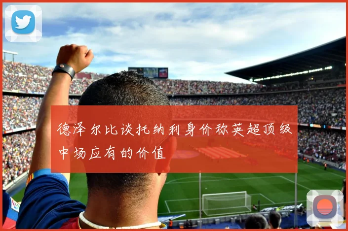 德泽尔比谈托纳利身价称英超顶级中场应有的价值