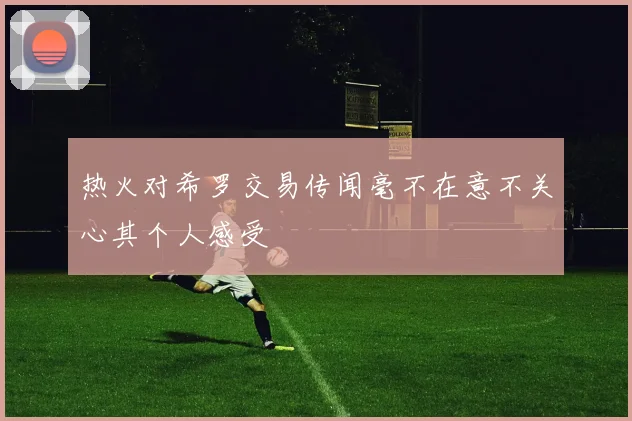 热火对希罗交易传闻毫不在意不关心其个人感受