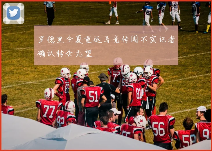 罗德里今夏重返马竞传闻不实记者确认转会无望