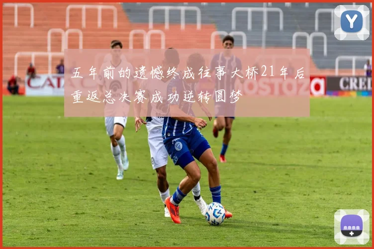五年前的遗憾终成往事大桥21年后重返总决赛成功逆转圆梦