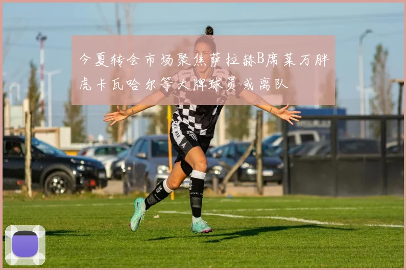 今夏转会市场聚焦萨拉赫B席莱万胖虎卡瓦哈尔等大牌球员或离队