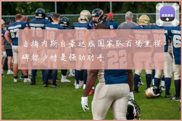 吉梅内斯自豪达成国家队百场里程碑称沙特是强劲对手