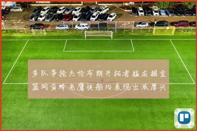 多队争抢杰伦布朗开拓者猛龙掘金篮网黄蜂老鹰快船均表现出浓厚兴趣